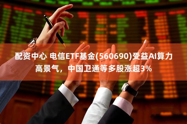 配资中心 电信ETF基金(560690)受益AI算力高景气，中国卫通等多股涨超3%