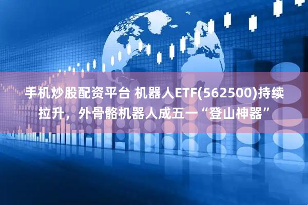 手机炒股配资平台 机器人ETF(562500)持续拉升，外骨骼机器人成五一“登山神器”