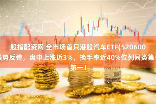 股指配资网 全市场首只港股汽车ETF(520600)强势反弹，盘中上涨近3%，换手率近40%位列同类第一！