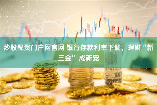 炒股配资门户网官网 银行存款利率下调，理财“新三金” 成新宠