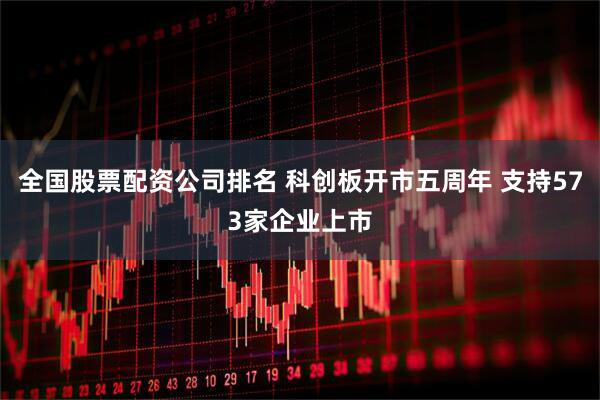 全国股票配资公司排名 科创板开市五周年 支持573家企业上市