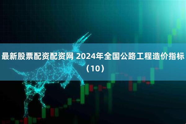 最新股票配资配资网 2024年全国公路工程造价指标（10）