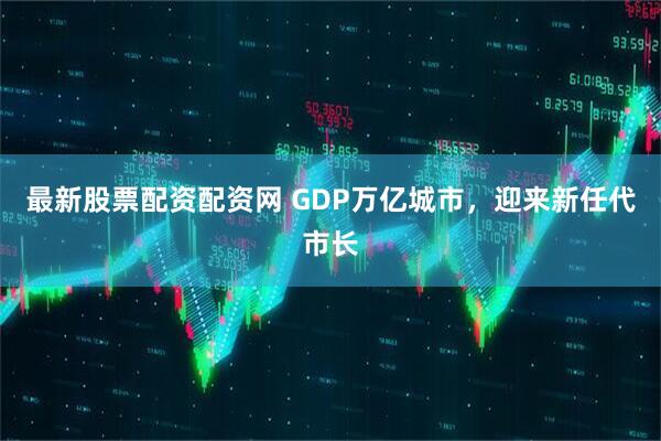 最新股票配资配资网 GDP万亿城市，迎来新任代市长