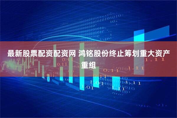 最新股票配资配资网 鸿铭股份终止筹划重大资产重组