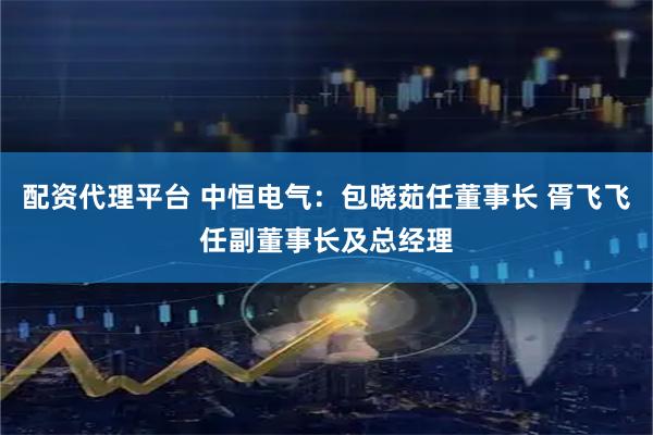 配资代理平台 中恒电气：包晓茹任董事长 胥飞飞任副董事长及总经理