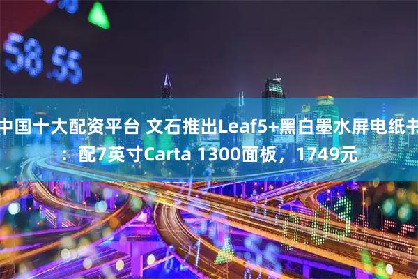 中国十大配资平台 文石推出Leaf5+黑白墨水屏电纸书：配7英寸Carta 1300面板，1749元