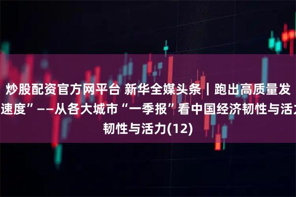 炒股配资官方网平台 新华全媒头条｜跑出高质量发展“加速度”——从各大城市“一季报”看中国经济韧性与活力(12)