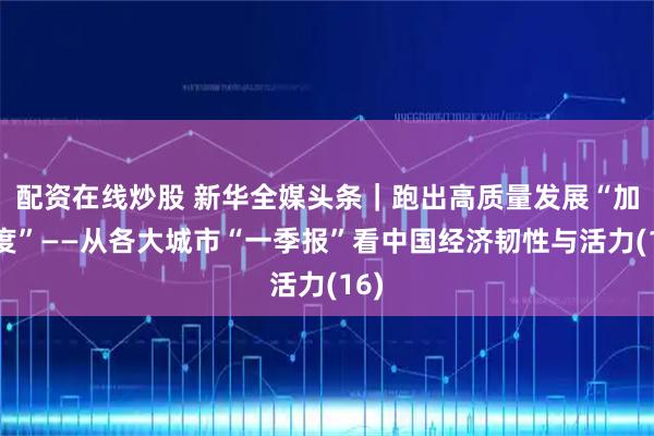 配资在线炒股 新华全媒头条｜跑出高质量发展“加速度”——从各大城市“一季报”看中国经济韧性与活力(16)