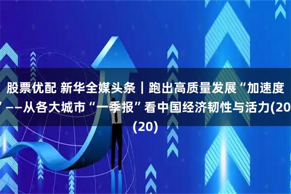 股票优配 新华全媒头条｜跑出高质量发展“加速度”——从各大城市“一季报”看中国经济韧性与活力(20)