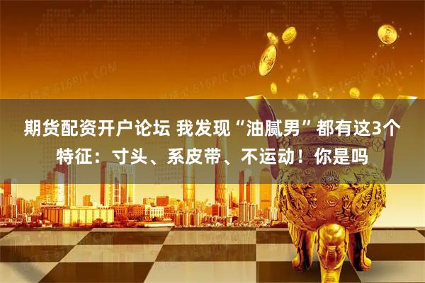 期货配资开户论坛 我发现“油腻男”都有这3个特征：寸头、系皮带、不运动！你是吗