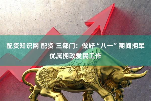 配资知识网 配资 三部门：做好“八一”期间拥军优属拥政爱民工作