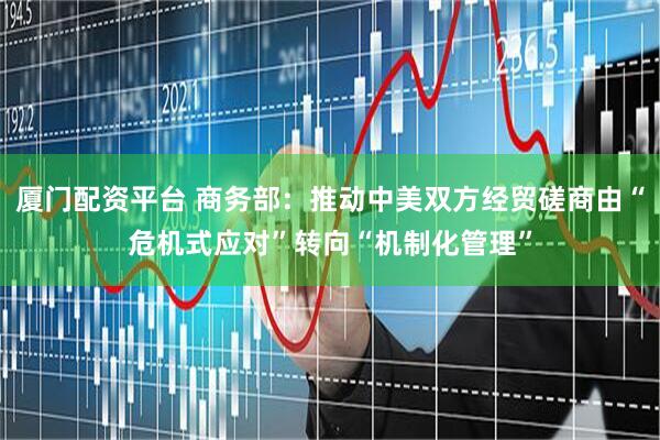 厦门配资平台 商务部：推动中美双方经贸磋商由“危机式应对”转向“机制化管理”